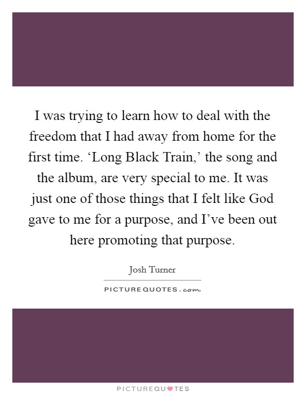 I was trying to learn how to deal with the freedom that I had away from home for the first time. ‘Long Black Train,' the song and the album, are very special to me. It was just one of those things that I felt like God gave to me for a purpose, and I've been out here promoting that purpose Picture Quote #1