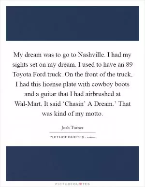 My dream was to go to Nashville. I had my sights set on my dream. I used to have an  89 Toyota Ford truck. On the front of the truck, I had this license plate with cowboy boots and a guitar that I had airbrushed at Wal-Mart. It said ‘Chasin’ A Dream.’ That was kind of my motto Picture Quote #1