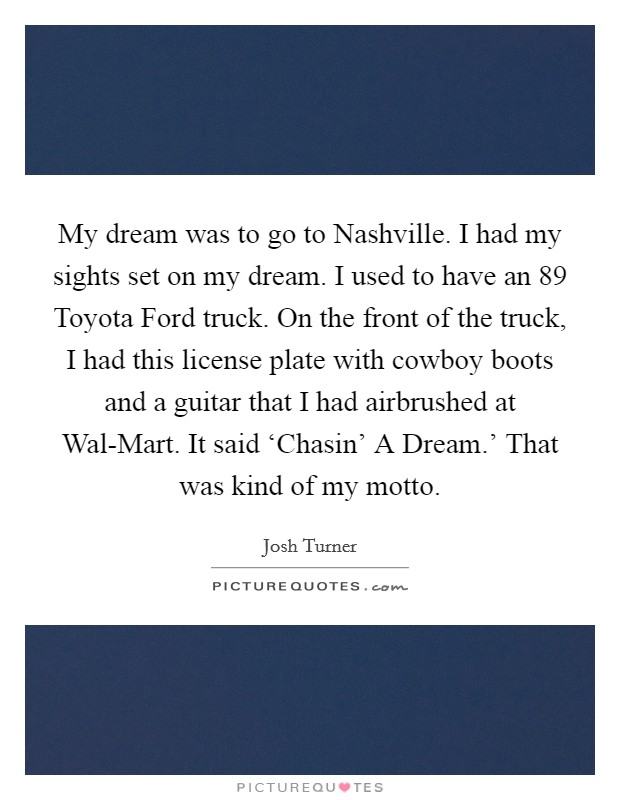 My dream was to go to Nashville. I had my sights set on my dream. I used to have an  89 Toyota Ford truck. On the front of the truck, I had this license plate with cowboy boots and a guitar that I had airbrushed at Wal-Mart. It said ‘Chasin' A Dream.' That was kind of my motto Picture Quote #1