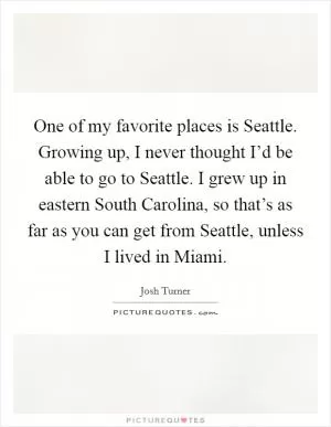 One of my favorite places is Seattle. Growing up, I never thought I’d be able to go to Seattle. I grew up in eastern South Carolina, so that’s as far as you can get from Seattle, unless I lived in Miami Picture Quote #1