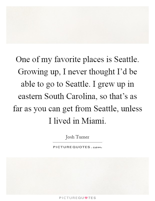 One of my favorite places is Seattle. Growing up, I never thought I'd be able to go to Seattle. I grew up in eastern South Carolina, so that's as far as you can get from Seattle, unless I lived in Miami Picture Quote #1