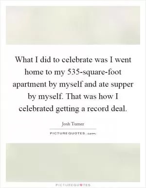 What I did to celebrate was I went home to my 535-square-foot apartment by myself and ate supper by myself. That was how I celebrated getting a record deal Picture Quote #1