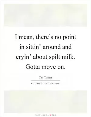 I mean, there’s no point in sittin’ around and cryin’ about spilt milk. Gotta move on Picture Quote #1