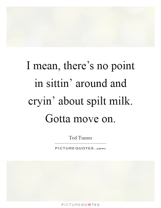I mean, there's no point in sittin' around and cryin' about spilt milk. Gotta move on Picture Quote #1