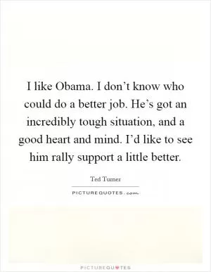 I like Obama. I don’t know who could do a better job. He’s got an incredibly tough situation, and a good heart and mind. I’d like to see him rally support a little better Picture Quote #1