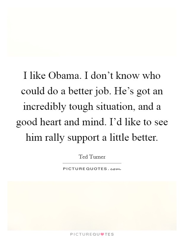 I like Obama. I don't know who could do a better job. He's got an incredibly tough situation, and a good heart and mind. I'd like to see him rally support a little better Picture Quote #1