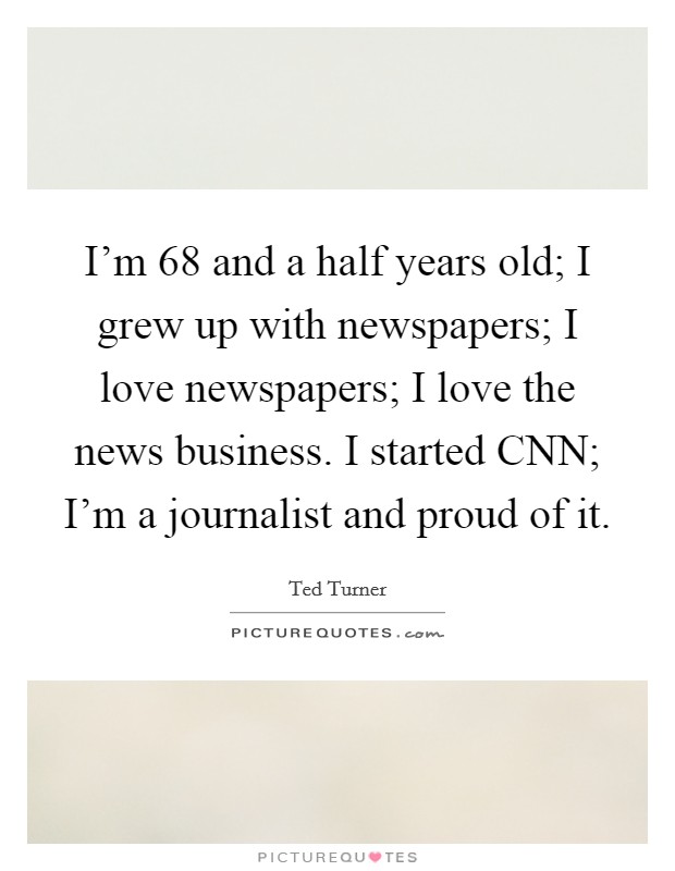 I'm 68 and a half years old; I grew up with newspapers; I love newspapers; I love the news business. I started CNN; I'm a journalist and proud of it Picture Quote #1