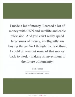 I made a lot of money. I earned a lot of money with CNN and satellite and cable television. And you can’t really spend large sums of money, intelligently, on buying things. So I thought the best thing I could do was put some of that money back to work - making an investment in the future of humanity Picture Quote #1