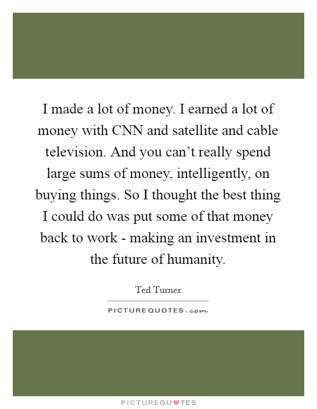 I made a lot of money. I earned a lot of money with CNN and satellite and cable television. And you can't really spend large sums of money, intelligently, on buying things. So I thought the best thing I could do was put some of that money back to work - making an investment in the future of humanity Picture Quote #1