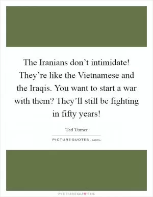 The Iranians don’t intimidate! They’re like the Vietnamese and the Iraqis. You want to start a war with them? They’ll still be fighting in fifty years! Picture Quote #1