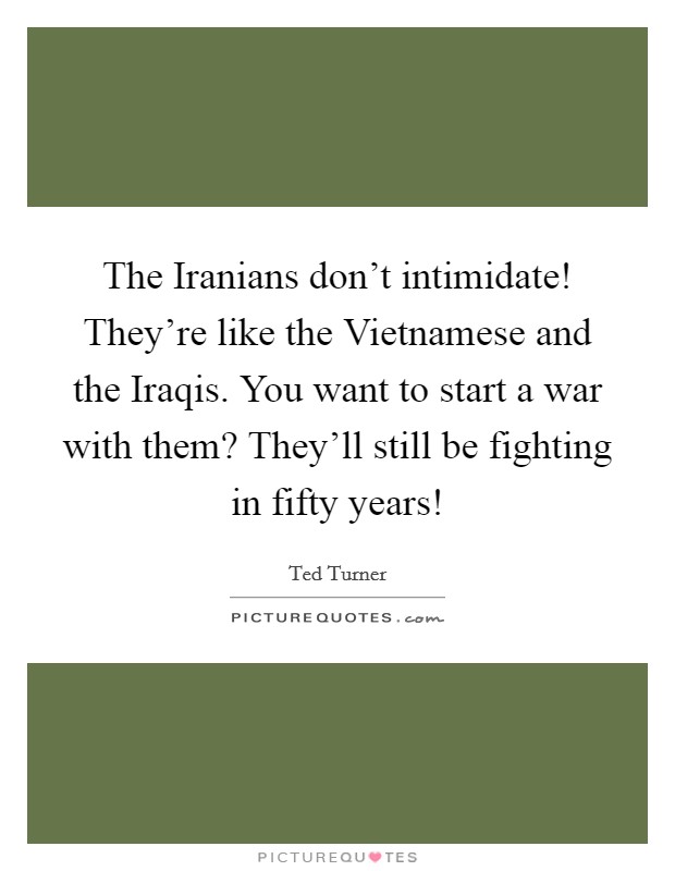The Iranians don't intimidate! They're like the Vietnamese and the Iraqis. You want to start a war with them? They'll still be fighting in fifty years! Picture Quote #1
