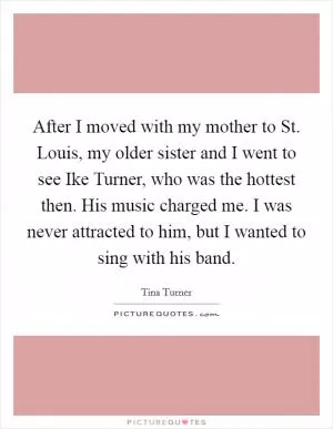 After I moved with my mother to St. Louis, my older sister and I went to see Ike Turner, who was the hottest then. His music charged me. I was never attracted to him, but I wanted to sing with his band Picture Quote #1