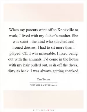 When my parents went off to Knoxville to work, I lived with my father’s mother. She was strict - the kind who starched and ironed dresses. I had to sit more than I played. Oh, I was miserable. I liked being out with the animals. I’d come in the house with my hair pulled out, sash off the dress, dirty as heck. I was always getting spanked Picture Quote #1