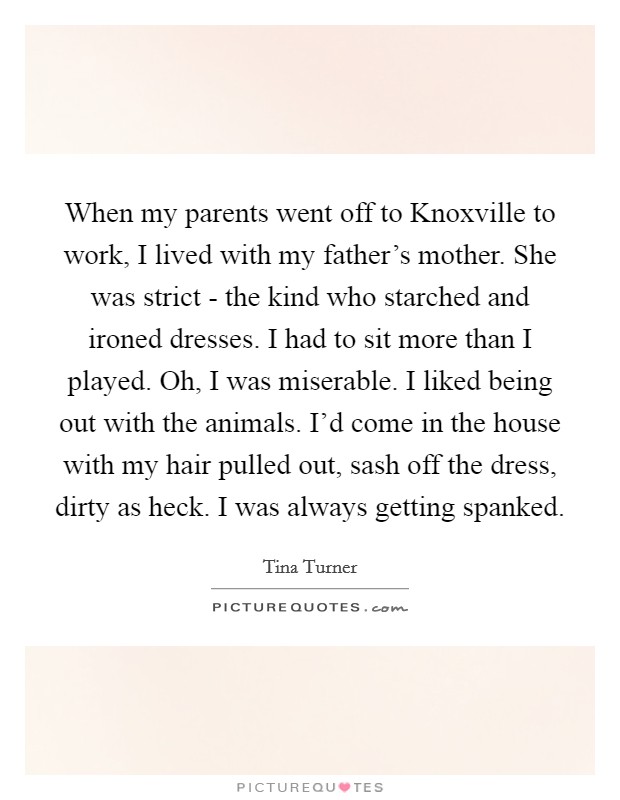 When my parents went off to Knoxville to work, I lived with my father's mother. She was strict - the kind who starched and ironed dresses. I had to sit more than I played. Oh, I was miserable. I liked being out with the animals. I'd come in the house with my hair pulled out, sash off the dress, dirty as heck. I was always getting spanked Picture Quote #1