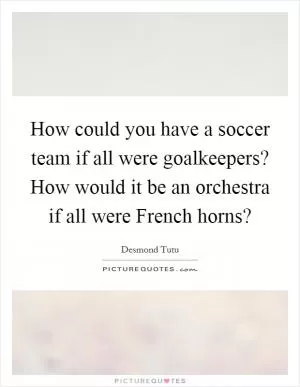 How could you have a soccer team if all were goalkeepers? How would it be an orchestra if all were French horns? Picture Quote #1