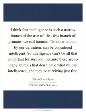 I think that intelligence is such a narrow branch of the tree of life - this branch of primates we call humans. No other animal, by our definition, can be considered intelligent. So intelligence can’t be all that important for survival, because there are so many animals that don’t have what we call intelligence, and they’re surviving just fine Picture Quote #1
