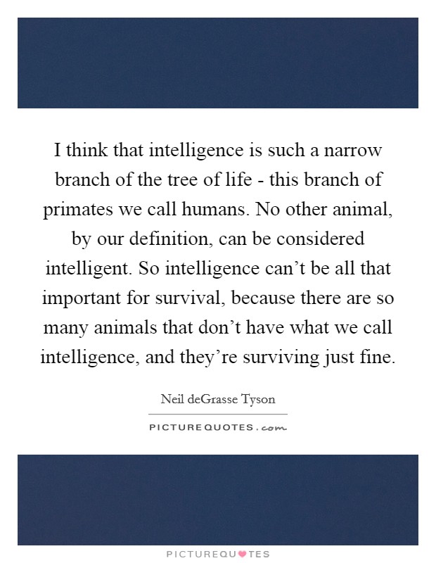 I think that intelligence is such a narrow branch of the tree of life - this branch of primates we call humans. No other animal, by our definition, can be considered intelligent. So intelligence can't be all that important for survival, because there are so many animals that don't have what we call intelligence, and they're surviving just fine Picture Quote #1