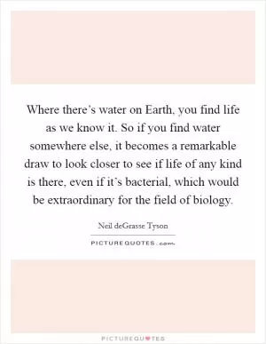 Where there’s water on Earth, you find life as we know it. So if you find water somewhere else, it becomes a remarkable draw to look closer to see if life of any kind is there, even if it’s bacterial, which would be extraordinary for the field of biology Picture Quote #1