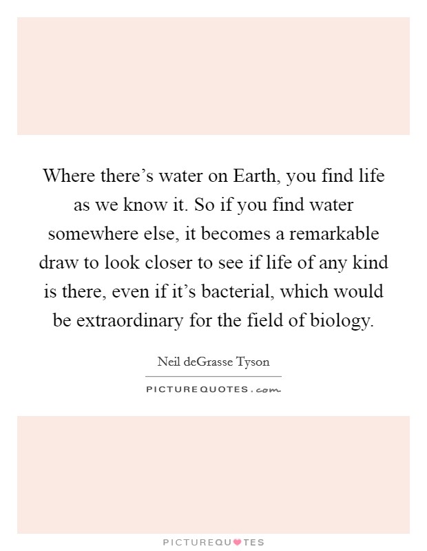 Where there's water on Earth, you find life as we know it. So if you find water somewhere else, it becomes a remarkable draw to look closer to see if life of any kind is there, even if it's bacterial, which would be extraordinary for the field of biology Picture Quote #1