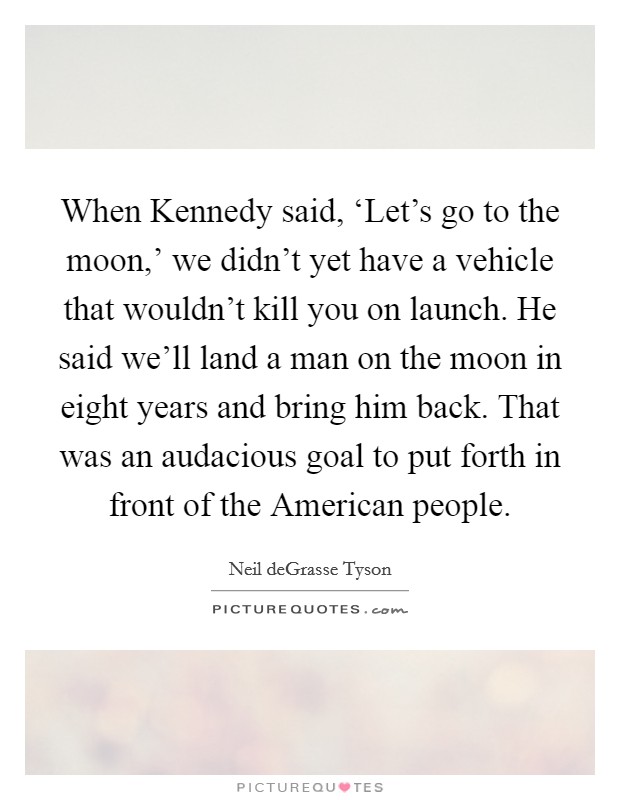 When Kennedy said, ‘Let's go to the moon,' we didn't yet have a vehicle that wouldn't kill you on launch. He said we'll land a man on the moon in eight years and bring him back. That was an audacious goal to put forth in front of the American people Picture Quote #1
