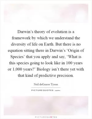 Darwin’s theory of evolution is a framework by which we understand the diversity of life on Earth. But there is no equation sitting there in Darwin’s ‘Origin of Species’ that you apply and say, ‘What is this species going to look like in 100 years or 1,000 years?’ Biology isn’t there yet with that kind of predictive precision Picture Quote #1