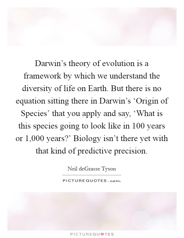 Darwin's theory of evolution is a framework by which we understand the diversity of life on Earth. But there is no equation sitting there in Darwin's ‘Origin of Species' that you apply and say, ‘What is this species going to look like in 100 years or 1,000 years?' Biology isn't there yet with that kind of predictive precision Picture Quote #1