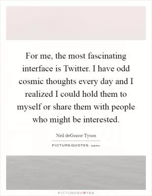 For me, the most fascinating interface is Twitter. I have odd cosmic thoughts every day and I realized I could hold them to myself or share them with people who might be interested Picture Quote #1