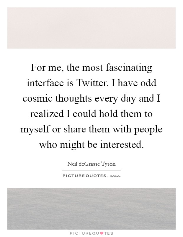 For me, the most fascinating interface is Twitter. I have odd cosmic thoughts every day and I realized I could hold them to myself or share them with people who might be interested Picture Quote #1