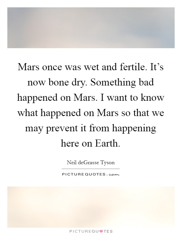 Mars once was wet and fertile. It's now bone dry. Something bad happened on Mars. I want to know what happened on Mars so that we may prevent it from happening here on Earth Picture Quote #1