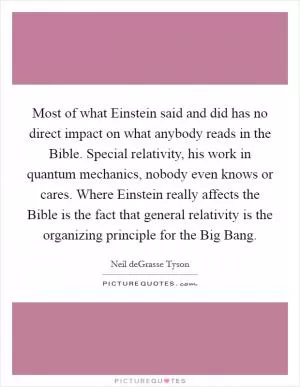 Most of what Einstein said and did has no direct impact on what anybody reads in the Bible. Special relativity, his work in quantum mechanics, nobody even knows or cares. Where Einstein really affects the Bible is the fact that general relativity is the organizing principle for the Big Bang Picture Quote #1