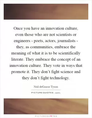 Once you have an innovation culture, even those who are not scientists or engineers - poets, actors, journalists - they, as communities, embrace the meaning of what it is to be scientifically literate. They embrace the concept of an innovation culture. They vote in ways that promote it. They don’t fight science and they don’t fight technology Picture Quote #1