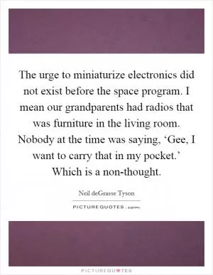 The urge to miniaturize electronics did not exist before the space program. I mean our grandparents had radios that was furniture in the living room. Nobody at the time was saying, ‘Gee, I want to carry that in my pocket.’ Which is a non-thought Picture Quote #1