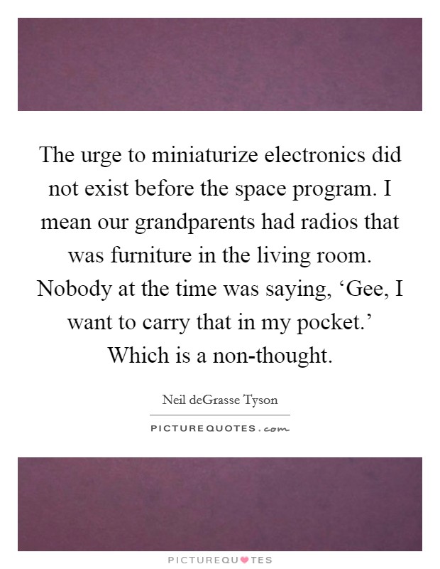 The urge to miniaturize electronics did not exist before the space program. I mean our grandparents had radios that was furniture in the living room. Nobody at the time was saying, ‘Gee, I want to carry that in my pocket.' Which is a non-thought Picture Quote #1