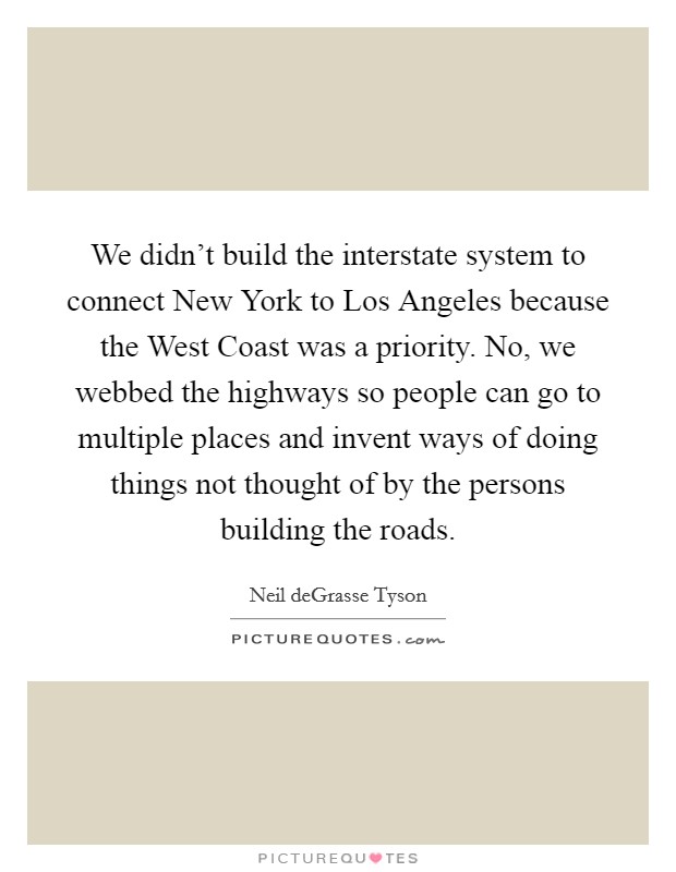 We didn't build the interstate system to connect New York to Los Angeles because the West Coast was a priority. No, we webbed the highways so people can go to multiple places and invent ways of doing things not thought of by the persons building the roads Picture Quote #1