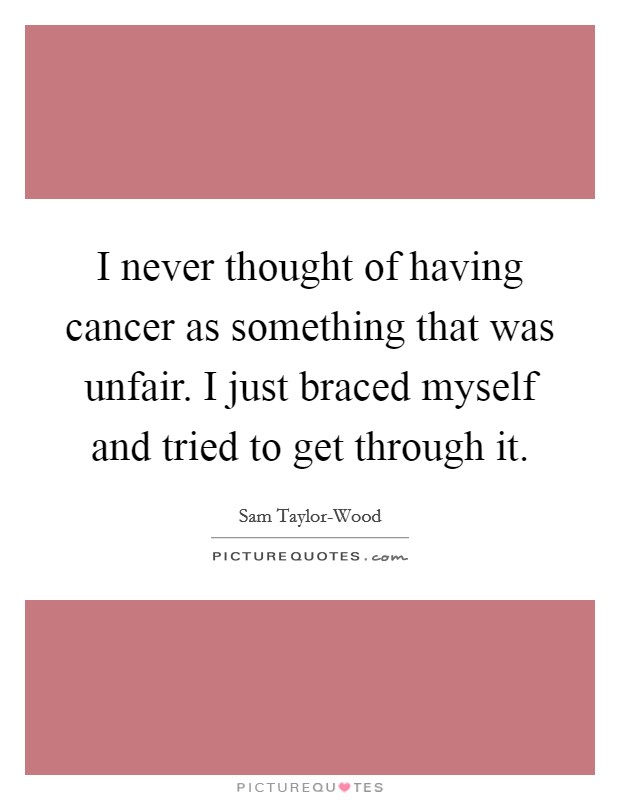 I never thought of having cancer as something that was unfair. I just braced myself and tried to get through it Picture Quote #1