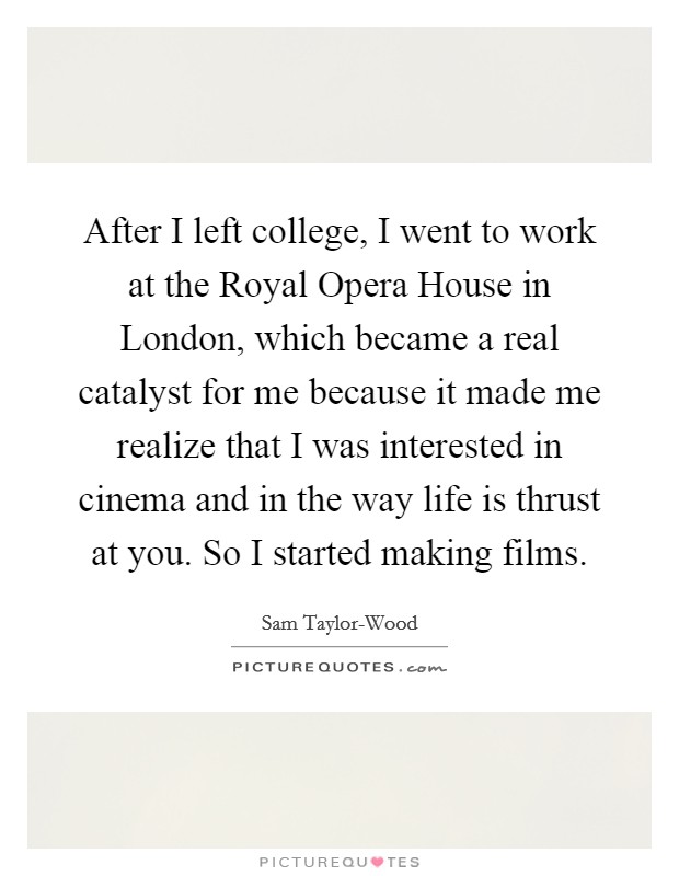 After I left college, I went to work at the Royal Opera House in London, which became a real catalyst for me because it made me realize that I was interested in cinema and in the way life is thrust at you. So I started making films Picture Quote #1