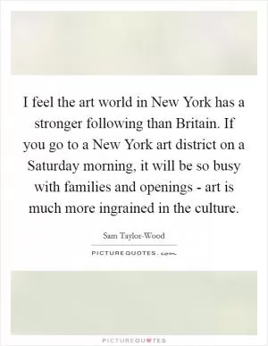 I feel the art world in New York has a stronger following than Britain. If you go to a New York art district on a Saturday morning, it will be so busy with families and openings - art is much more ingrained in the culture Picture Quote #1
