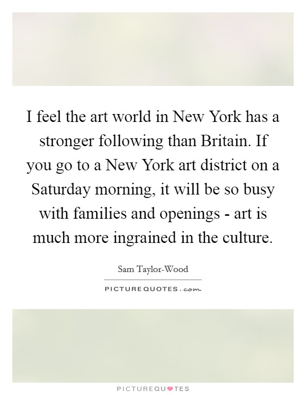 I feel the art world in New York has a stronger following than Britain. If you go to a New York art district on a Saturday morning, it will be so busy with families and openings - art is much more ingrained in the culture Picture Quote #1