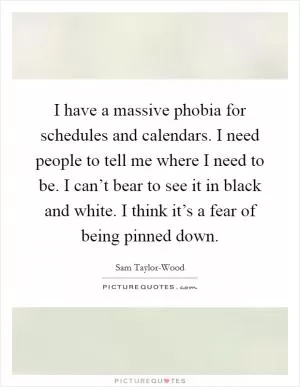 I have a massive phobia for schedules and calendars. I need people to tell me where I need to be. I can’t bear to see it in black and white. I think it’s a fear of being pinned down Picture Quote #1