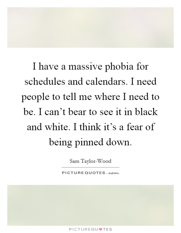 I have a massive phobia for schedules and calendars. I need people to tell me where I need to be. I can't bear to see it in black and white. I think it's a fear of being pinned down Picture Quote #1