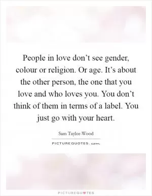 People in love don’t see gender, colour or religion. Or age. It’s about the other person, the one that you love and who loves you. You don’t think of them in terms of a label. You just go with your heart Picture Quote #1