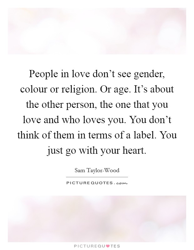 People in love don't see gender, colour or religion. Or age. It's about the other person, the one that you love and who loves you. You don't think of them in terms of a label. You just go with your heart Picture Quote #1