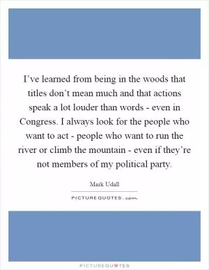 I’ve learned from being in the woods that titles don’t mean much and that actions speak a lot louder than words - even in Congress. I always look for the people who want to act - people who want to run the river or climb the mountain - even if they’re not members of my political party Picture Quote #1