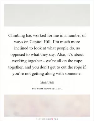 Climbing has worked for me in a number of ways on Capitol Hill. I’m much more inclined to look at what people do, as opposed to what they say. Also, it’s about working together - we’re all on the rope together, and you don’t get to cut the rope if you’re not getting along with someone Picture Quote #1