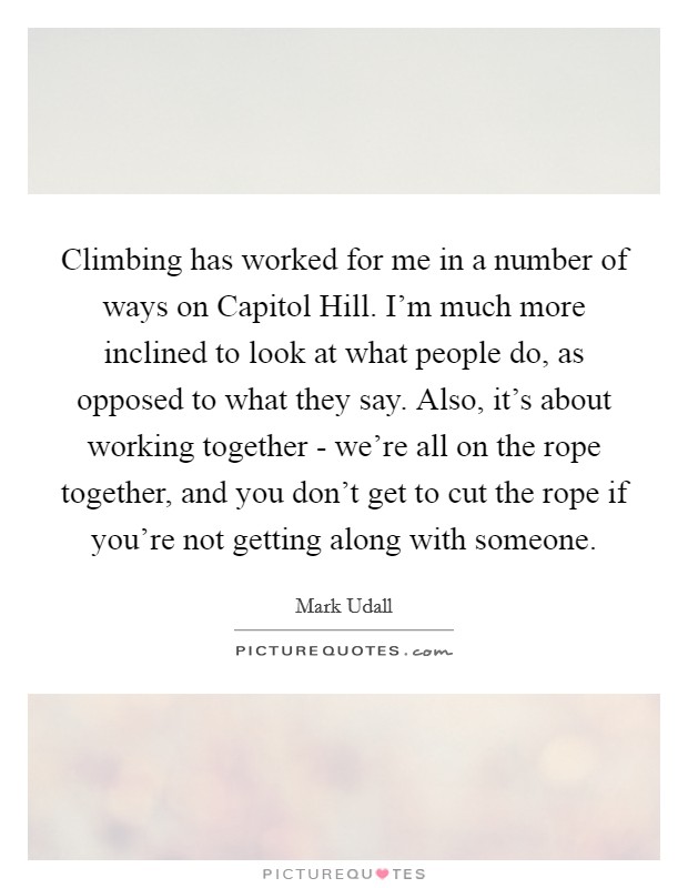 Climbing has worked for me in a number of ways on Capitol Hill. I'm much more inclined to look at what people do, as opposed to what they say. Also, it's about working together - we're all on the rope together, and you don't get to cut the rope if you're not getting along with someone Picture Quote #1