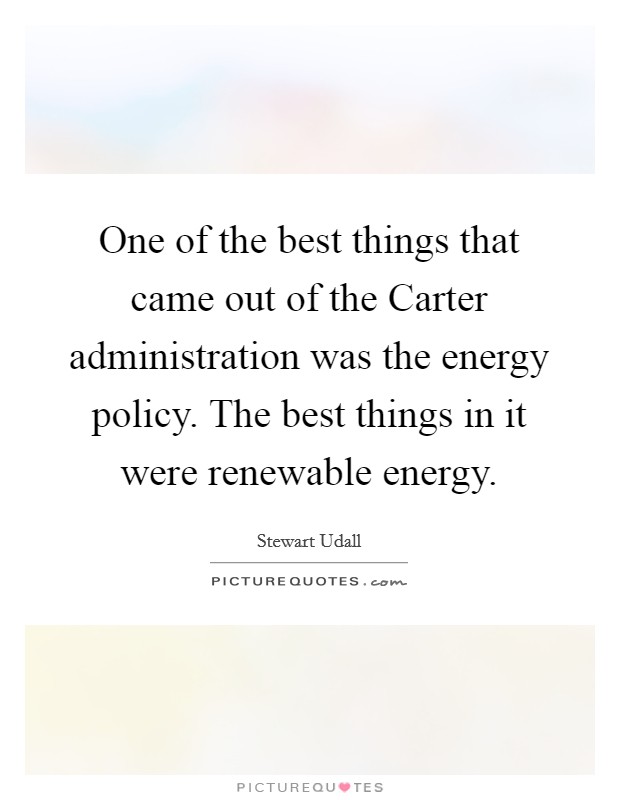 One of the best things that came out of the Carter administration was the energy policy. The best things in it were renewable energy Picture Quote #1