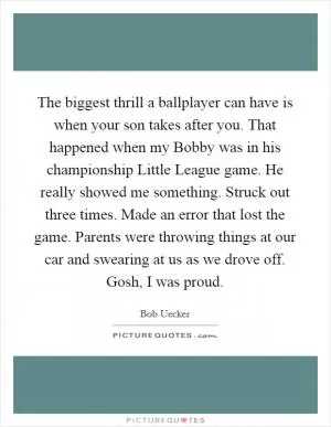 The biggest thrill a ballplayer can have is when your son takes after you. That happened when my Bobby was in his championship Little League game. He really showed me something. Struck out three times. Made an error that lost the game. Parents were throwing things at our car and swearing at us as we drove off. Gosh, I was proud Picture Quote #1