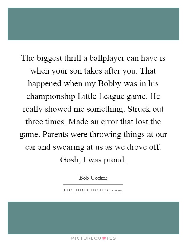 The biggest thrill a ballplayer can have is when your son takes after you. That happened when my Bobby was in his championship Little League game. He really showed me something. Struck out three times. Made an error that lost the game. Parents were throwing things at our car and swearing at us as we drove off. Gosh, I was proud Picture Quote #1