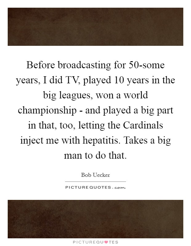 Before broadcasting for 50-some years, I did TV, played 10 years in the big leagues, won a world championship - and played a big part in that, too, letting the Cardinals inject me with hepatitis. Takes a big man to do that Picture Quote #1