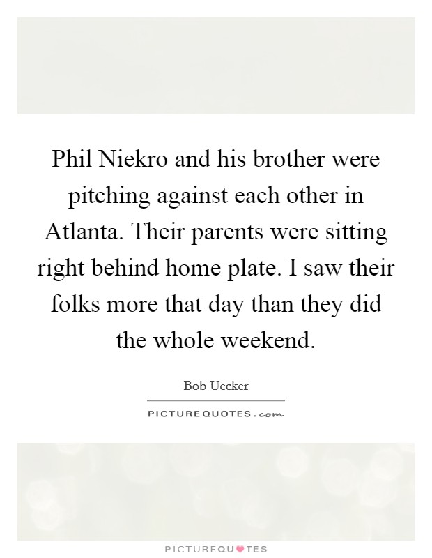 Phil Niekro and his brother were pitching against each other in Atlanta. Their parents were sitting right behind home plate. I saw their folks more that day than they did the whole weekend Picture Quote #1